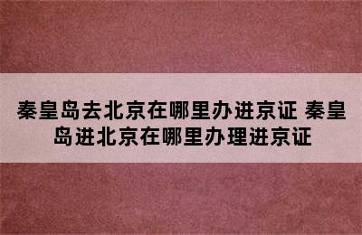 秦皇岛去北京在哪里办进京证 秦皇岛进北京在哪里办理进京证